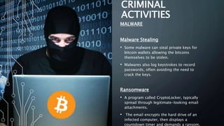 CRIMINAL
ACTIVITIES
MALWARE
Malware Stealing
• Some malware can steal private keys for
bitcoin wallets allowing the bitcoins
themselves to be stolen.
• Malwares also log keystrokes to record
passwords, often avoiding the need to
crack the keys.
Ransomware
• A program called CryptoLocker, typically
spread through legitimate-looking email
attachments.
• The email encrypts the hard drive of an
infected computer, then displays a
countdown timer and demands a ransom,
 