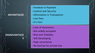 ADVANTAGES
•Freedom in Payment
•Control and Security
•Information is Transparent
•Low Fees
•It’s Fast
DISADVANTAGE
S
•Lack of Awareness
•Not widely accepted
•Risk and Volatility
•Still Developing
•High uncertainty
•No backup for private key
 