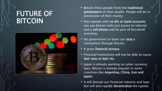 FUTURE OF
BITCOIN
• Bitcoin frees people from the traditional
gatekeepers of their wealth. People will be in
possession of their money.
• Even people with no IDs or bank accounts
can use bitcoin with just access to internet
and a cell phone and be part of the world
economy.
• No government or bank can stop a
transaction through bitcoin.
• It gives financial privacy.
• Financial institutions will not be able to cause
bail-outs or bail-ins.
• Japan is already working on cyber currency
laws. Bitcoin is already popular in some
countries like Argentina, China, Iran and
Japan.
• It will disrupt our financial industry and laws
but will also rapidly decentralize the capital.
 