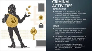 CRIMINAL
ACTIVITIES
BLACK MARKET
• 4.5% to 9% of all transactions on all
exchanges in the world were for drug trades
on a single dark web drugs market.
• Illegal goods and services like child
pornography, murder-for-hire services, and
weapons are also allegedly available on
black market sites that sell in bitcoin.
THEFT
• One way bitcoin theft can be done involves a
third party accessing the private key to a
victim's bitcoin address, or of an online
wallet.
• The network does not have any provisions to
identify the thief, block further transactions
of those stolen bitcoins, or return them to
the legitimate owner.
• In one of the many cases, an Australian
wallet service, was hacked twice in October
2013 and lost more than $1 million in
bitcoins.
 