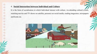 4. Social Interaction between Individual and Culture
It is the form of socialization in which Individual interact with culture, via attending cultural events,
watching movies and TV shows on satellite, presence on social media, reading magazines, newspapers
and books etc.
 