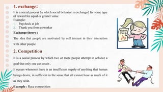 It is a social process by which social behavior is exchanged for some type
of reward for equal or greater value
Example:
1. Paycheck at job
2. Thank you from coworker
Exchange theory :
The idea that people are motivated by self interest in their interaction
with other people
2. Competition
It is a social process by which two or more people attempt to achieve a
goal that only one can attain .
It occurs whenever there is an insufficient supply of anything that human
beings desire, in sufficient in the sense that all cannot have as much of it
as they wish.
Example : Race competition
1. exchange:
 