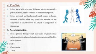 4. Conflict:
 It is a social which include deliberate attempt to control a
person by force, oppose someone to harm another person.
 It is a universal and fundamental social process in human
relations. Conflict arises only when the attention of the
competitors is diverted from the object of competition to
themselves.
5. Accommodation:
 It is a process through which individuals or groups make
adjustment to the changed situation to overcome difficulties
faced by them.
It involve
1. Compromise
2. Truce
.
 