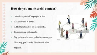 1. Introduce yourself to people in line.
2. Ask questions at panels.
3. Add other attendees on social media.
4. Communicate with people.
5. Try going to the same gatherings every year.
That way, you'll make friends with other
regulars.
How do you make social contact?
 