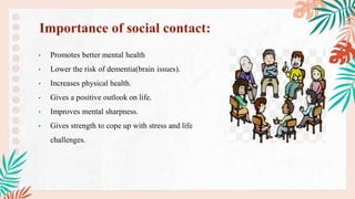 • Promotes better mental health
• Lower the risk of dementia(brain issues).
• Increases physical health.
• Gives a positive outlook on life.
• Improves mental sharpness.
• Gives strength to cope up with stress and life
challenges.
Importance of social contact:
 