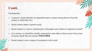 Consequently;
 A person’s moral attitudes are dependent upon a contact among them to form the
society in which they live.
 Social contact makes a person social.
 Social contact is a way to communicate with people and a chance to represent yourself.
 As a society, we should be socially connected to each other so that in case of any issue
everyone stands like one society TOGETHER
 Social contact is also a means of awareness to the world.
Conti.
 