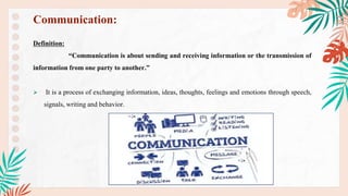 Definition:
“Communication is about sending and receiving information or the transmission of
information from one party to another.”
 It is a process of exchanging information, ideas, thoughts, feelings and emotions through speech,
signals, writing and behavior.
Communication:
 