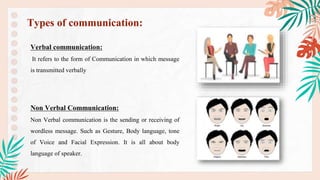 Verbal communication:
It refers to the form of Communication in which message
is transmitted verbally
Non Verbal Communication:
Non Verbal communication is the sending or receiving of
wordless message. Such as Gesture, Body language, tone
of Voice and Facial Expression. It is all about body
language of speaker.
Types of communication:
 