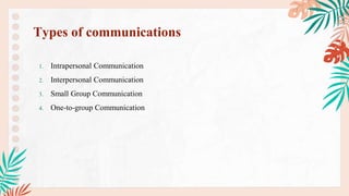 1. Intrapersonal Communication
2. Interpersonal Communication
3. Small Group Communication
4. One-to-group Communication
Types of communications
 