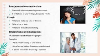 Intrapersonal communication:
 Communication that occur in your own mind.
 It is the basis of your feelings, biases and beliefs.
Example:
 When you make any kind of decision
 What to eat or wear
 When you think about something
Interpersonal communication:
“Communication between two people”
Examples:
• When you are talking to your friend
• A teacher and student discussion on assignment
• A patient and Doctor discussing a treatment
 