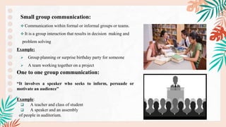 Small group communication:
 Communication within formal or informal groups or teams.
 It is a group interaction that results in decision making and
problem solving
Example:
 Group planning or surprise birthday party for someone
 A team working together on a project
One to one group communication:
“It involves a speaker who seeks to inform, persuade or
motivate an audience”
Example:
 A teacher and class of student
 A speaker and an assembly
of people in auditorium.
.
 
