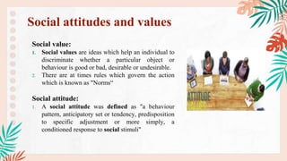 Social value:
1. Social values are ideas which help an individual to
discriminate whether a particular object or
behaviour is good or bad, desirable or undesirable.
2. There are at times rules which govern the action
which is known as "Norms“
Social attitude:
1. A social attitude was defined as "a behaviour
pattern, anticipatory set or tendency, predisposition
to specific adjustment or more simply, a
conditioned response to social stimuli"
Social attitudes and values
 