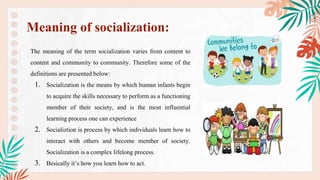 The meaning of the term socialization varies from content to
content and community to community. Therefore some of the
definitions are presented below:
1. Socialization is the means by which human infants begin
to acquire the skills necessary to perform as a functioning
member of their society, and is the most influential
learning process one can experience
2. Socializtion is process by which individuals learn how to
interact with others and become member of society.
Socialization is a complex lifelong process.
3. Besically it’s how you learn how to act.
Meaning of socialization:
 