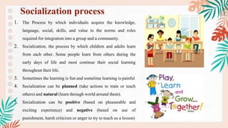 1. The Process by which individuals acquire the knowledge,
language, social, skills, and value to the norms and roles
required for integration into a group and a community.
2. Socialization, the process by which children and adults learn
from each other. Some people learn from others during the
early days of life and most continue their social learning
throughout their life.
3. Sometimes the learning is fun and sometime learning is painful
4. Socialization can be planned (take actions to train or teach
others) and natural (learn through world around them).
5. Socialization can be positive (based on pleasurable and
exciting experience) and negative (based on use of
punishment, harsh criticism or anger to try to teach us a lesson)
Socialization process
 