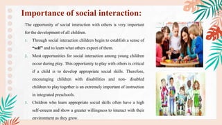 The opportunity of social interaction with others is very important
for the development of all children.
1. Through social interaction children begin to establish a sense of
“self” and to learn what others expect of them.
2. Most opportunities for social interaction among young children
occur during play. This opportunity to play with others is critical
if a child is to develop appropriate social skills. Therefore,
encouraging children with disabilities and non- disabled
children to play together is an extremely important of instruction
in integrated preschools.
3. Children who learn appropriate social skills often have a high
self-esteem and show a greater willingness to interact with their
environment as they grow.
Importance of social interaction:
 