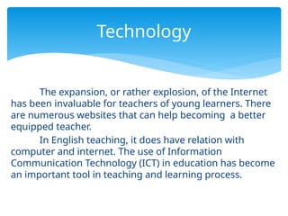 The expansion, or rather explosion, of the Internet
has been invaluable for teachers of young learners. There
are numerous websites that can help becoming a better
equipped teacher.
In English teaching, it does have relation with
computer and internet. The use of Information
Communication Technology (ICT) in education has become
an important tool in teaching and learning process.
Technology
 