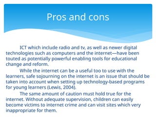 ICT which include radio and tv, as well as newer digital
technologies such as computers and the internet—have been
touted as potentially powerful enabling tools for educational
change and reform.
While the internet can be a useful too to use with the
learners, safe sojourning on the internet is an issue that should be
taken into account when setting up technology-based programs
for young learners (Lewis, 2004).
The same amount of caution must hold true for the
internet. Without adequate supervision, children can easily
become victims to internet crime and can visit sites which very
inappropriate for them.
Pros and cons
 