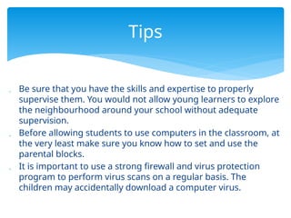  Be sure that you have the skills and expertise to properly
supervise them. You would not allow young learners to explore
the neighbourhood around your school without adequate
supervision.
 Before allowing students to use computers in the classroom, at
the very least make sure you know how to set and use the
parental blocks.
 It is important to use a strong firewall and virus protection
program to perform virus scans on a regular basis. The
children may accidentally download a computer virus.
Tips
 