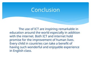 The use of ICT are inspiring remarkable in
education around the world especially in addition
with the internet. Both ICT and internet hold
promise for the improvement of human lives.
Every child in countries can take a benefit of
having such wonderful and enjoyable experience
in English class.
Conclusion
 