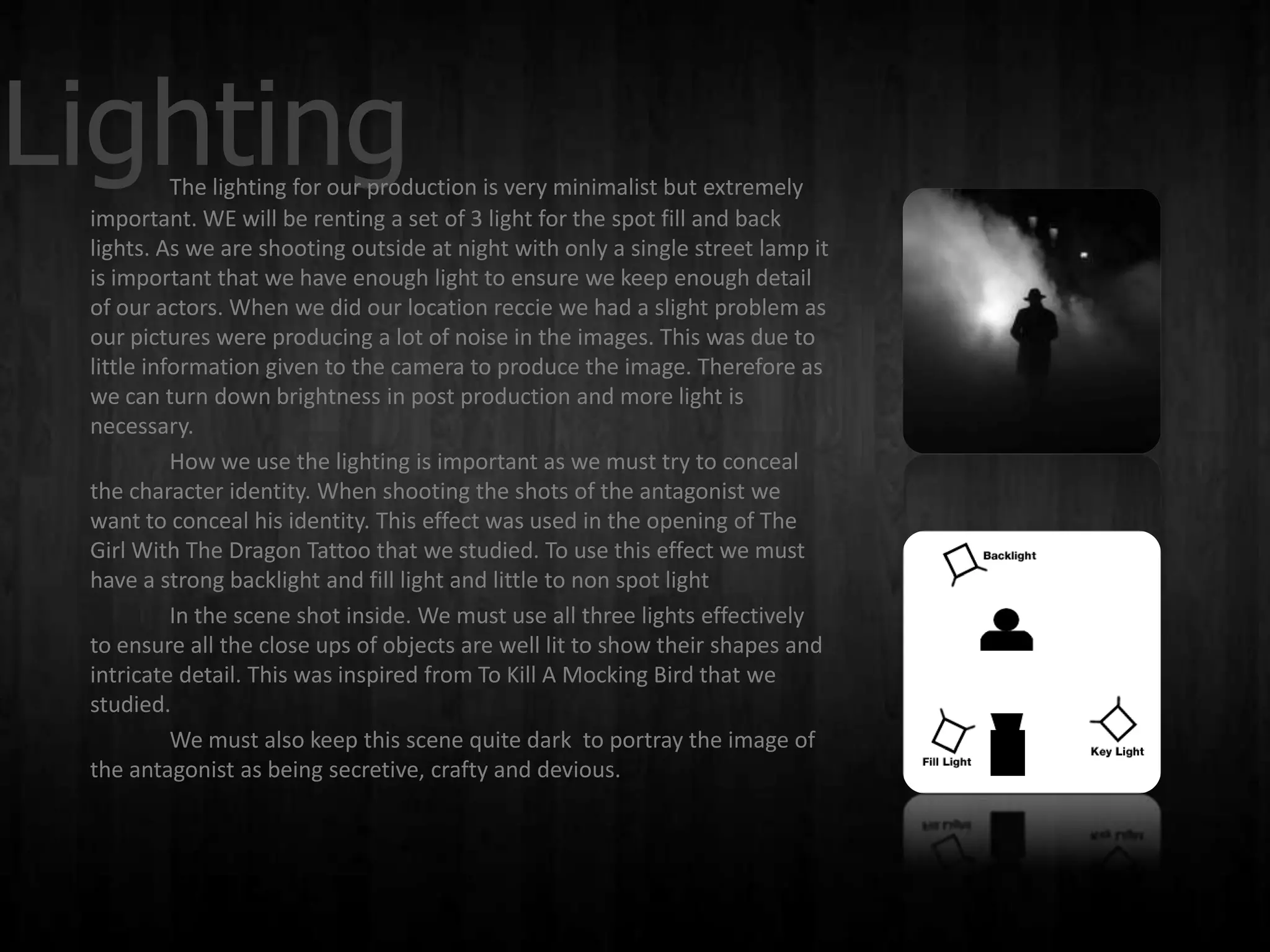 Lighting   The lighting for our production is very minimalist but extremely
 important. WE will be renting a set of 3 light for the spot fill and back
 lights. As we are shooting outside at night with only a single street lamp it
 is important that we have enough light to ensure we keep enough detail
 of our actors. When we did our location reccie we had a slight problem as
 our pictures were producing a lot of noise in the images. This was due to
 little information given to the camera to produce the image. Therefore as
 we can turn down brightness in post production and more light is
 necessary.
           How we use the lighting is important as we must try to conceal
 the character identity. When shooting the shots of the antagonist we
 want to conceal his identity. This effect was used in the opening of The
 Girl With The Dragon Tattoo that we studied. To use this effect we must
 have a strong backlight and fill light and little to non spot light
           In the scene shot inside. We must use all three lights effectively
 to ensure all the close ups of objects are well lit to show their shapes and
 intricate detail. This was inspired from To Kill A Mocking Bird that we
 studied.
           We must also keep this scene quite dark to portray the image of
 the antagonist as being secretive, crafty and devious.
 