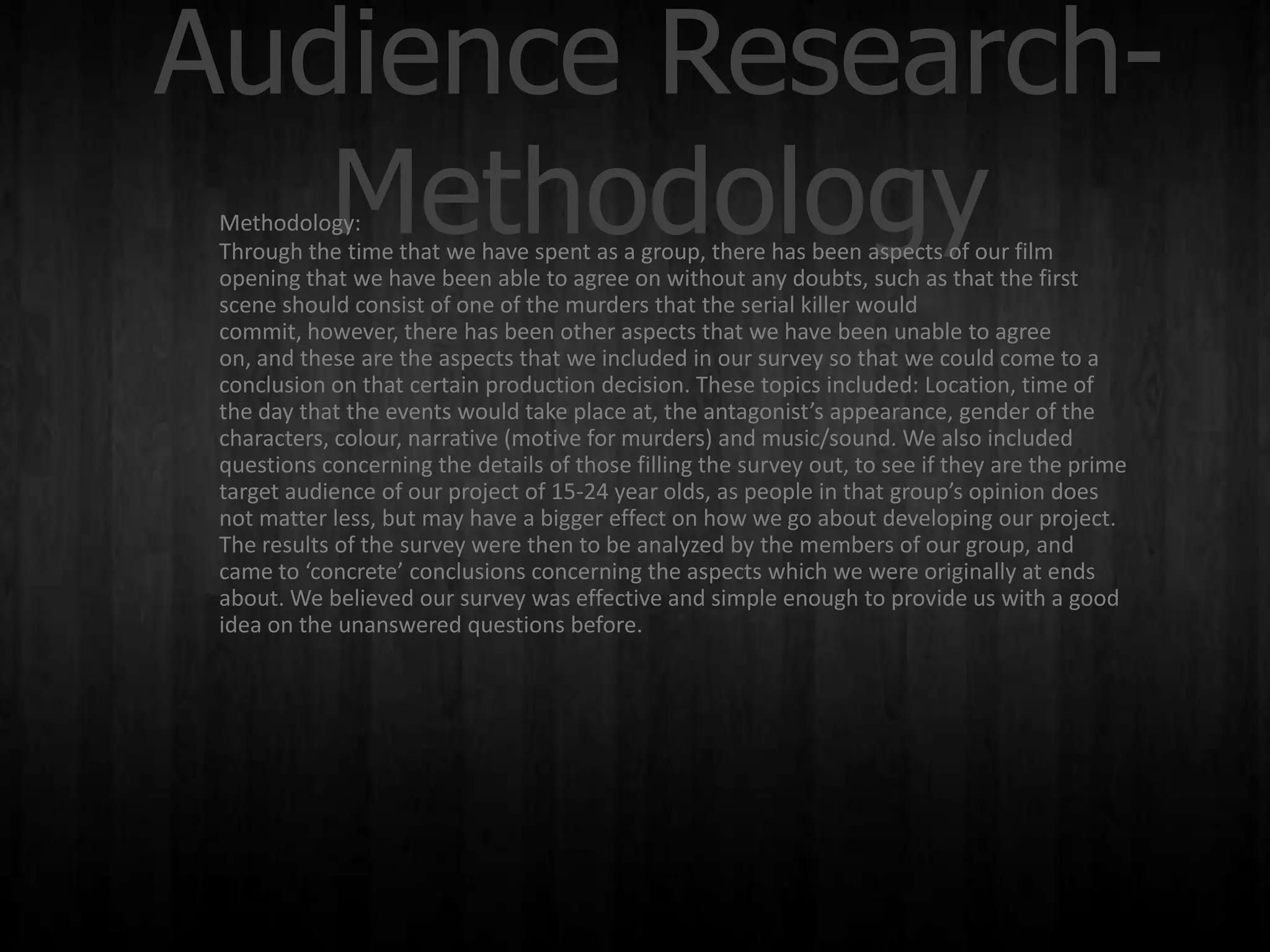 Audience Research-
   Methodology
 Methodology:
 Through the time that we have spent as a group, there has been aspects of our film
 opening that we have been able to agree on without any doubts, such as that the first
 scene should consist of one of the murders that the serial killer would
 commit, however, there has been other aspects that we have been unable to agree
 on, and these are the aspects that we included in our survey so that we could come to a
 conclusion on that certain production decision. These topics included: Location, time of
 the day that the events would take place at, the antagonist’s appearance, gender of the
 characters, colour, narrative (motive for murders) and music/sound. We also included
 questions concerning the details of those filling the survey out, to see if they are the prime
 target audience of our project of 15-24 year olds, as people in that group’s opinion does
 not matter less, but may have a bigger effect on how we go about developing our project.
 The results of the survey were then to be analyzed by the members of our group, and
 came to ‘concrete’ conclusions concerning the aspects which we were originally at ends
 about. We believed our survey was effective and simple enough to provide us with a good
 idea on the unanswered questions before.
 