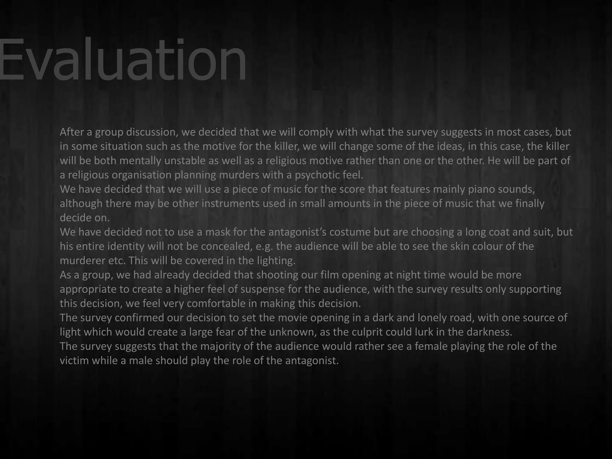 Evaluation
  After a group discussion, we decided that we will comply with what the survey suggests in most cases, but
  in some situation such as the motive for the killer, we will change some of the ideas, in this case, the killer
  will be both mentally unstable as well as a religious motive rather than one or the other. He will be part of
  a religious organisation planning murders with a psychotic feel.
  We have decided that we will use a piece of music for the score that features mainly piano sounds,
  although there may be other instruments used in small amounts in the piece of music that we finally
  decide on.
  We have decided not to use a mask for the antagonist’s costume but are choosing a long coat and suit, but
  his entire identity will not be concealed, e.g. the audience will be able to see the skin colour of the
  murderer etc. This will be covered in the lighting.
  As a group, we had already decided that shooting our film opening at night time would be more
  appropriate to create a higher feel of suspense for the audience, with the survey results only supporting
  this decision, we feel very comfortable in making this decision.
  The survey confirmed our decision to set the movie opening in a dark and lonely road, with one source of
  light which would create a large fear of the unknown, as the culprit could lurk in the darkness.
  The survey suggests that the majority of the audience would rather see a female playing the role of the
  victim while a male should play the role of the antagonist.
 