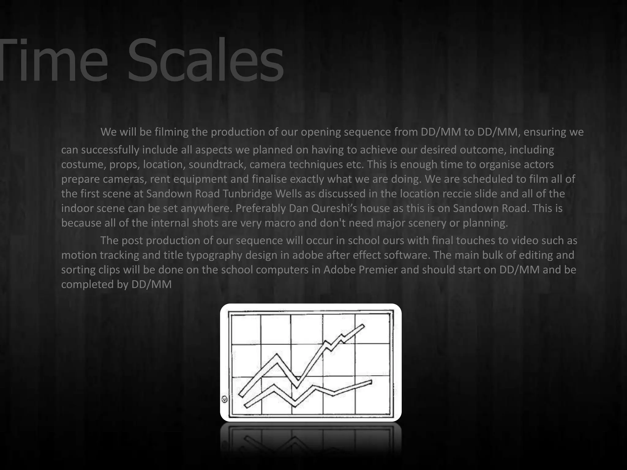 Time Scales
           We will be filming the production of our opening sequence from DD/MM to DD/MM, ensuring we
  can successfully include all aspects we planned on having to achieve our desired outcome, including
  costume, props, location, soundtrack, camera techniques etc. This is enough time to organise actors
  prepare cameras, rent equipment and finalise exactly what we are doing. We are scheduled to film all of
  the first scene at Sandown Road Tunbridge Wells as discussed in the location reccie slide and all of the
  indoor scene can be set anywhere. Preferably Dan Qureshi’s house as this is on Sandown Road. This is
  because all of the internal shots are very macro and don't need major scenery or planning.
           The post production of our sequence will occur in school ours with final touches to video such as
  motion tracking and title typography design in adobe after effect software. The main bulk of editing and
  sorting clips will be done on the school computers in Adobe Premier and should start on DD/MM and be
  completed by DD/MM
 