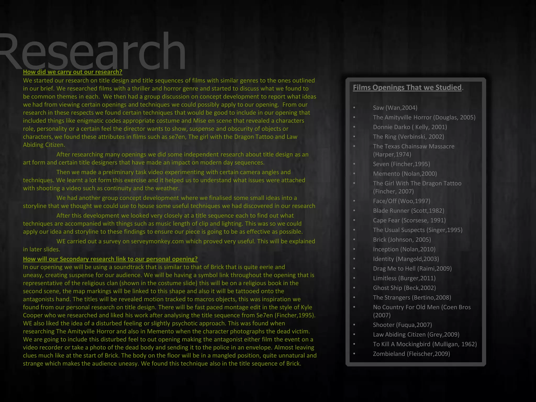 Research
 How did we carry out our research?
 We started our research on title design and title sequences of films with similar genres to the ones outlined
 in our brief. We researched films with a thriller and horror genre and started to discuss what we found to        Films Openings That we Studied.
 be common themes in each. We then had a group discussion on concept development to report what ideas
 we had from viewing certain openings and techniques we could possibly apply to our opening. From our              •    Saw (Wan,2004)
 research in these respects we found certain techniques that would be good to include in our opening that
 included things like enigmatic codes appropriate costume and Mise en scene that revealed a characters             •    The Amityville Horror (Douglas, 2005)
 role, personality or a certain feel the director wants to show, suspense and obscurity of objects or              •    Donnie Darko ( Kelly, 2001)
 characters, we found these attributes in films such as se7en, The girl with the Dragon Tattoo and Law             •    The Ring (Verbinski, 2002)
 Abiding Citizen.                                                                                                  •    The Texas Chainsaw Massacre
               After researching many openings we did some independent research about title design as an                (Harper,1974)
 art form and certain title designers that have made an impact on modern day sequences.                            •    Seven (Fincher,1995)
               Then we made a preliminary task video experimenting with certain camera angles and                  •    Memento (Nolan,2000)
 techniques. We learnt a lot form this exercise and it helped us to understand what issues were attached           •    The Girl With The Dragon Tattoo
 with shooting a video such as continuity and the weather.                                                              (Fincher, 2007)
               We had another group concept development where we finalised some small ideas into a                 •    Face/Off (Woo,1997)
 storyline that we thought we could use to house some useful techniques we had discovered in our research
                                                                                                                   •    Blade Runner (Scott,1982)
               After this development we looked very closely at a title sequence each to find out what
 techniques are accompanied with things such as music length of clip and lighting. This was so we could            •    Cape Fear (Scorsese, 1991)
 apply our idea and storyline to these findings to ensure our piece is going to be as effective as possible.       •    The Usual Suspects (Singer,1995)
               WE carried out a survey on serveymonkey.com which proved very useful. This will be explained        •    Brick (Johnson, 2005)
 in later slides.                                                                                                  •    Inception (Nolan,2010)
 How will our Secondary research link to our personal opening?                                                     •    Identity (Mangold,2003)
 In our opening we will be using a soundtrack that is similar to that of Brick that is quite eerie and             •    Drag Me to Hell (Raimi,2009)
 uneasy, creating suspense for our audience. We will be having a symbol link throughout the opening that is        •    Limitless (Burger,2011)
 representative of the religious clan (shown in the costume slide) this will be on a religious book in the
 second scene, the map markings will be linked to this shape and also it will be tattooed onto the                 •    Ghost Ship (Beck,2002)
 antagonists hand. The titles will be revealed motion tracked to macros objects, this was inspiration we           •    The Strangers (Bertino,2008)
 found from our personal research on title design. There will be fast paced montage edit in the style of Kyle      •    No Country For Old Men (Coen Bros
 Cooper who we researched and liked his work after analysing the title sequence from Se7en (Fincher,1995).              (2007)
 WE also liked the idea of a disturbed feeling or slightly psychotic approach. This was found when                 •    Shooter (Fuqua,2007)
 researching The Amityville Horror and also in Memento when the character photographs the dead victim.             •    Law Abiding Citizen (Grey,2009)
 We are going to include this disturbed feel to out opening making the antagonist either film the event on a
 video recorder or take a photo of the dead body and sending it to the police in an envelope. Almost leaving       •    To Kill A Mockingbird (Mulligan, 1962)
 clues much like at the start of Brick. The body on the floor will be in a mangled position, quite unnatural and   •    Zombieland (Fleischer,2009)
 strange which makes the audience uneasy. We found this technique also in the title sequence of Brick.
 