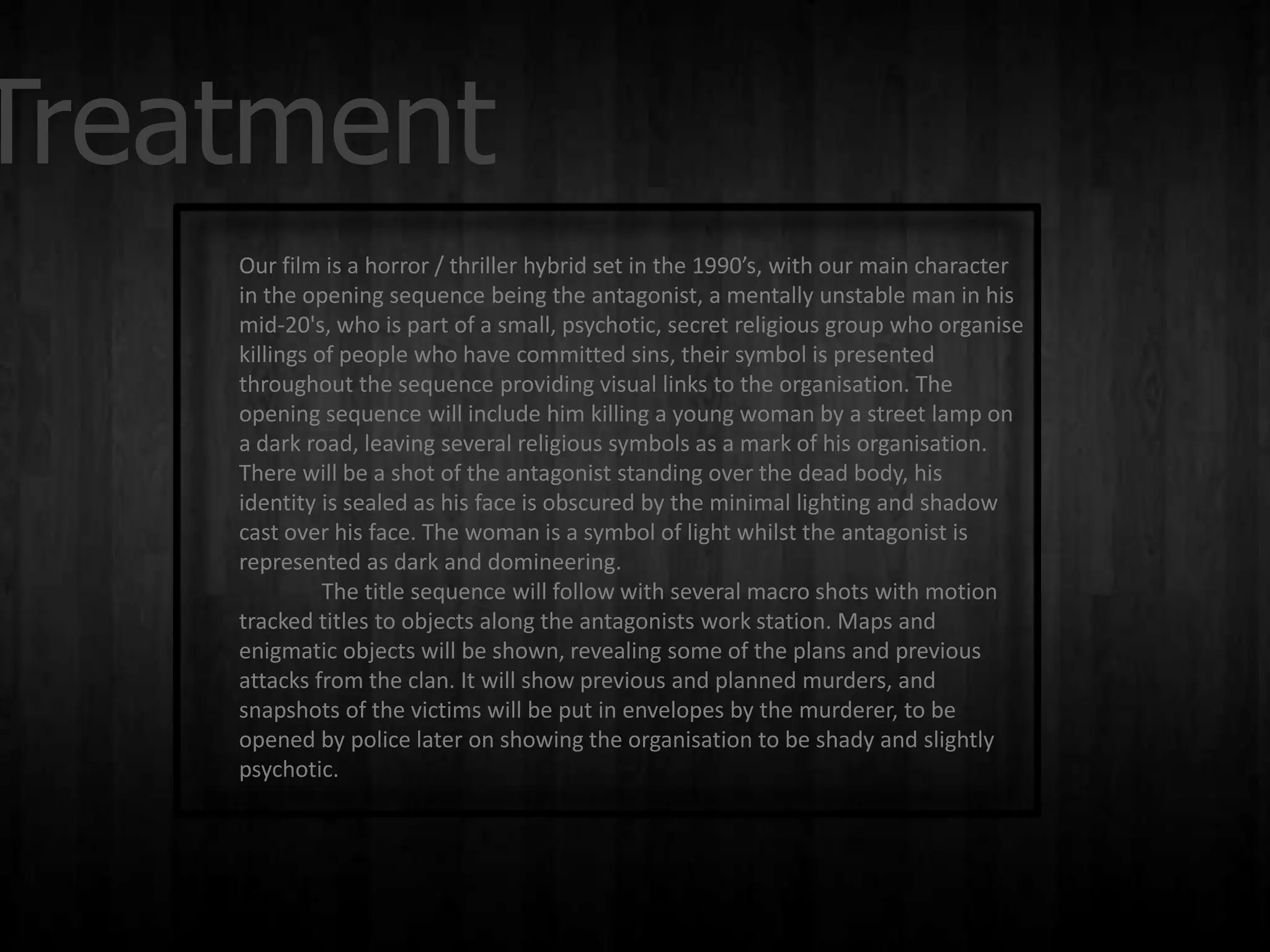 Treatment
    Our film is a horror / thriller hybrid set in the 1990’s, with our main character
    in the opening sequence being the antagonist, a mentally unstable man in his
    mid-20's, who is part of a small, psychotic, secret religious group who organise
    killings of people who have committed sins, their symbol is presented
    throughout the sequence providing visual links to the organisation. The
    opening sequence will include him killing a young woman by a street lamp on
    a dark road, leaving several religious symbols as a mark of his organisation.
    There will be a shot of the antagonist standing over the dead body, his
    identity is sealed as his face is obscured by the minimal lighting and shadow
    cast over his face. The woman is a symbol of light whilst the antagonist is
    represented as dark and domineering.
              The title sequence will follow with several macro shots with motion
    tracked titles to objects along the antagonists work station. Maps and
    enigmatic objects will be shown, revealing some of the plans and previous
    attacks from the clan. It will show previous and planned murders, and
    snapshots of the victims will be put in envelopes by the murderer, to be
    opened by police later on showing the organisation to be shady and slightly
    psychotic.
 