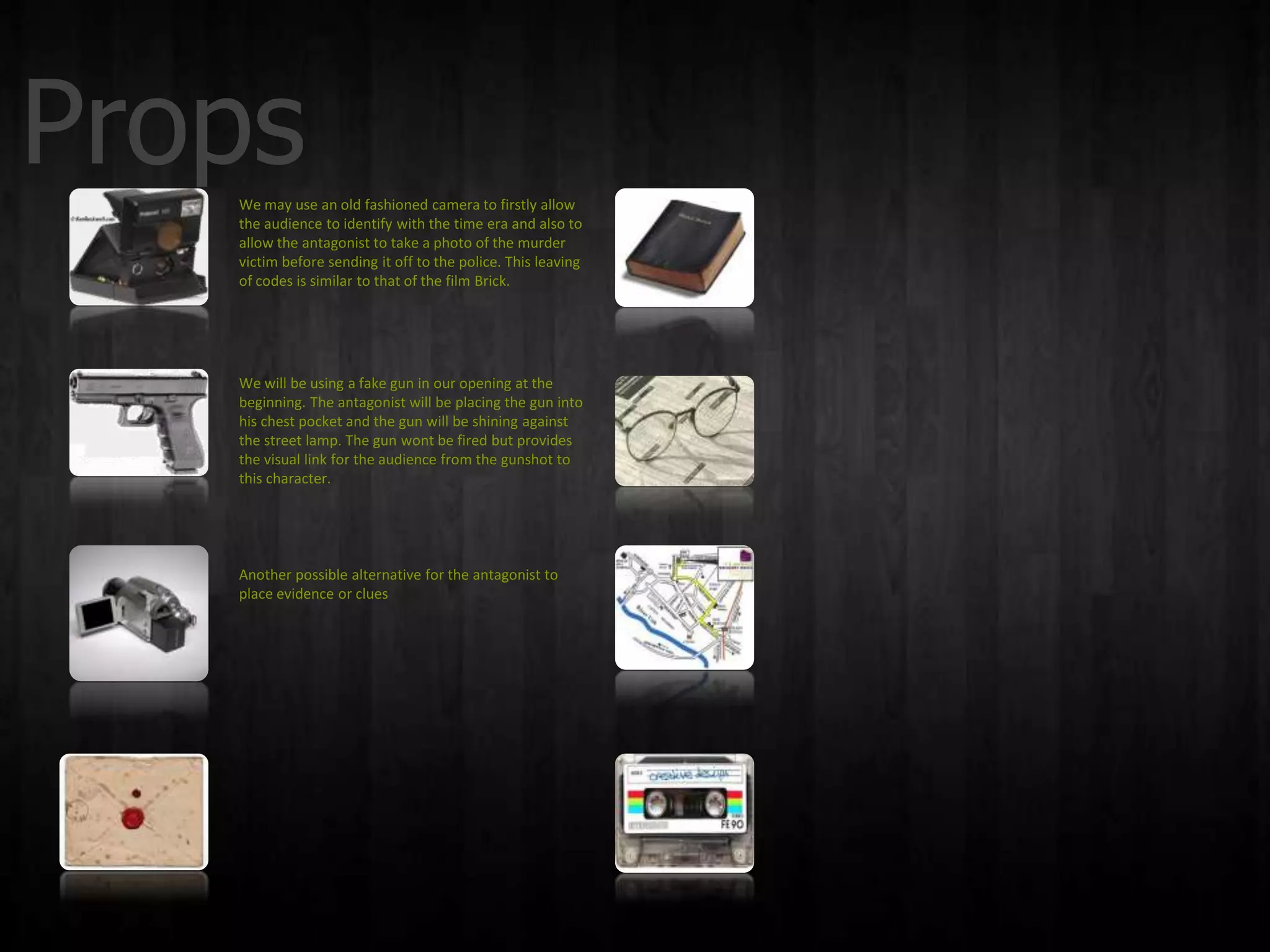 Props
   We may use an old fashioned camera to firstly allow
   the audience to identify with the time era and also to
   allow the antagonist to take a photo of the murder
   victim before sending it off to the police. This leaving
   of codes is similar to that of the film Brick.




   We will be using a fake gun in our opening at the
   beginning. The antagonist will be placing the gun into
   his chest pocket and the gun will be shining against
   the street lamp. The gun wont be fired but provides
   the visual link for the audience from the gunshot to
   this character.




   Another possible alternative for the antagonist to
   place evidence or clues
 