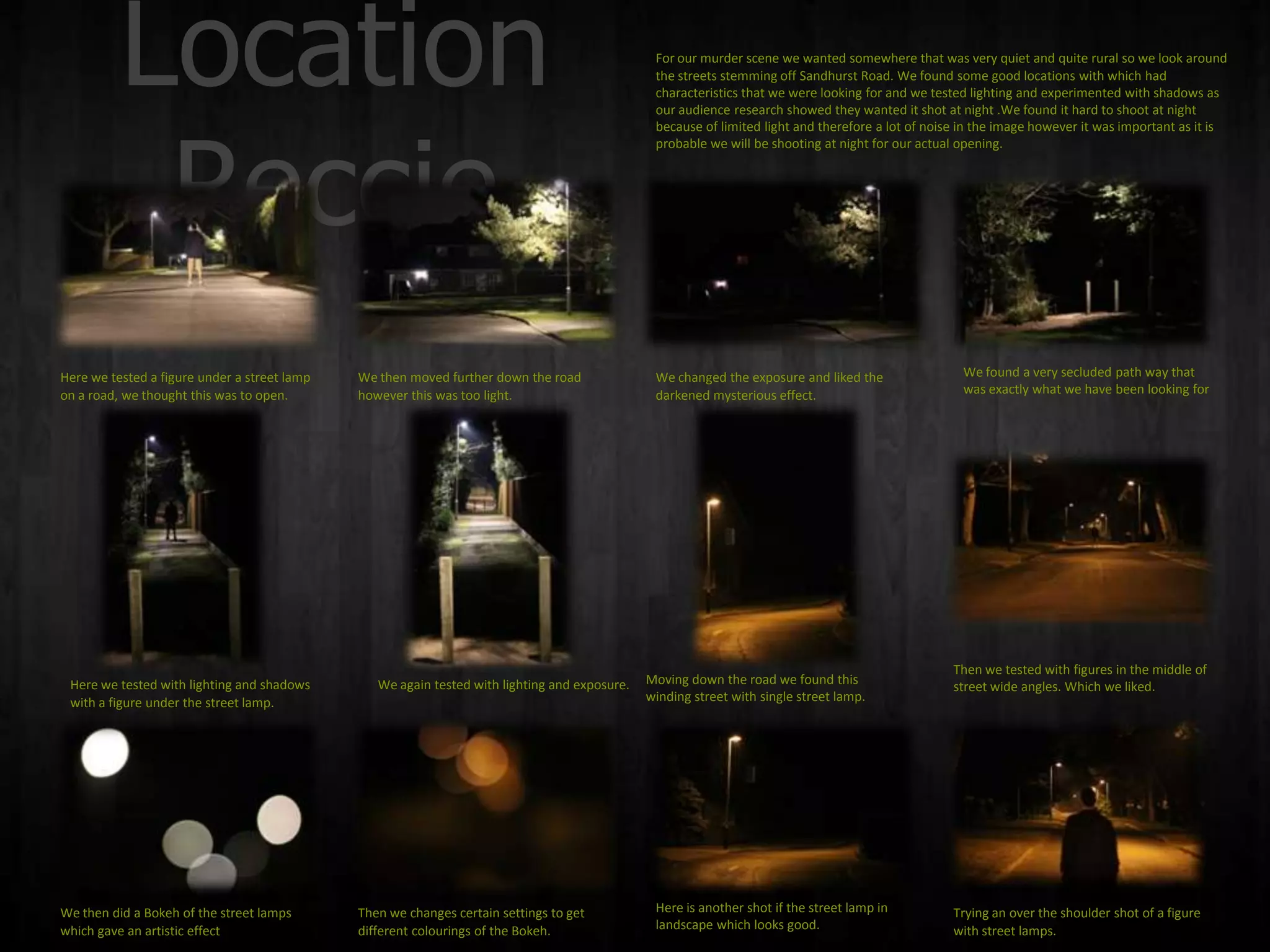 Location                                                                              For our murder scene we wanted somewhere that was very quiet and quite rural so we look around
                                                                                                the streets stemming off Sandhurst Road. We found some good locations with which had
                                                                                                characteristics that we were looking for and we tested lighting and experimented with shadows as
                                                                                                our audience research showed they wanted it shot at night .We found it hard to shoot at night




           Reccie
                                                                                                because of limited light and therefore a lot of noise in the image however it was important as it is
                                                                                                probable we will be shooting at night for our actual opening.




Here we tested a figure under a street lamp   We then moved further down the road               We changed the exposure and liked the                We found a very secluded path way that
on a road, we thought this was to open.       however this was too light.                       darkened mysterious effect.                          was exactly what we have been looking for




                                                                                                                                                    Then we tested with figures in the middle of
 Here we tested with lighting and shadows        We again tested with lighting and exposure.   Moving down the road we found this                   street wide angles. Which we liked.
 with a figure under the street lamp.                                                          winding street with single street lamp.




We then did a Bokeh of the street lamps       Then we changes certain settings to get           Here is another shot if the street lamp in          Trying an over the shoulder shot of a figure
which gave an artistic effect                 different colourings of the Bokeh.                landscape which looks good.                         with street lamps.
 