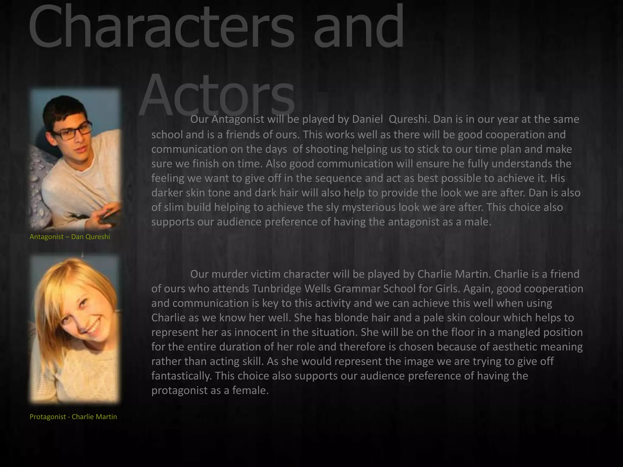 Characters and
    Actors                              Our Antagonist will be played by Daniel Qureshi. Dan is in our year at the same
                               school and is a friends of ours. This works well as there will be good cooperation and
                               communication on the days of shooting helping us to stick to our time plan and make
                               sure we finish on time. Also good communication will ensure he fully understands the
                               feeling we want to give off in the sequence and act as best possible to achieve it. His
                               darker skin tone and dark hair will also help to provide the look we are after. Dan is also
                               of slim build helping to achieve the sly mysterious look we are after. This choice also
                               supports our audience preference of having the antagonist as a male.
Antagonist – Dan Qureshi



                                        Our murder victim character will be played by Charlie Martin. Charlie is a friend
                               of ours who attends Tunbridge Wells Grammar School for Girls. Again, good cooperation
                               and communication is key to this activity and we can achieve this well when using
                               Charlie as we know her well. She has blonde hair and a pale skin colour which helps to
                               represent her as innocent in the situation. She will be on the floor in a mangled position
                               for the entire duration of her role and therefore is chosen because of aesthetic meaning
                               rather than acting skill. As she would represent the image we are trying to give off
                               fantastically. This choice also supports our audience preference of having the
                               protagonist as a female.

Protagonist - Charlie Martin
 