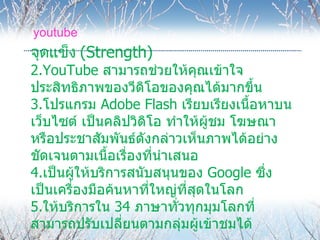 youtube
จุดแข็ง (Strength)
2.YouTube สามารถช่วยให้คุณเข้าใจ
ประสิทธิภาพของวีดโอของคุณได้มากขึ้น
                     ิ
3.โปรแกรม Adobe Flash เรียบเรียงเนื้อหาบน
เว็บไซต์ เป็นคลิปวิดิโอ ทำาให้ผู้ชม โฆษณา
หรือประชาสัมพันธ์ดังกล่าวเห็นภาพได้อย่าง
ชัดเจนตามเนือเรื่องที่นำาเสนอ
               ้
4.เป็นผู้ให้บริการสนับสนุนของ Google ซึ่ง
เป็นเครื่องมือค้นหาที่ใหญ่ที่สดในโลก
                              ุ
5.ให้บริการใน 34 ภาษาทั่วทุกมุมโลกที่
สามารถปรับเปลี่ยนตามกลุ่มผู้เข้าชมได้
 