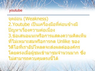 youtube

จุดอ่อน (Weakness)
2.Youtube เป็นเครื่องมือที่คอนข้างมี
                            ่
ปัญหาเรื่องความต่อเนื่อง
3.ข้อเสนอแนะหรือการแสดงความคิดเห็น
ที่ไม่เหมาะสมหรือการกด Unlike ของ
วิดีโอที่เราอัปโหลดจะส่งผลต่อองค์กร
โดยตรงเมื่อผู้ชมเข้ามาชมจำานวนมาก ซึง่
ไม่สามารถควบคุมตรงนี้ได้
 