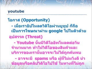youtube

โอกาส (Opportunity)
  - เมื่อเราอัปโหลดวิดิโอผ่านยูทูป ก็ถือ
  เป็นการโฆษณาผ่าน google ไปในตัวด้วย
 อุปสรรค (Threat)
    - Youtube นั้นมีวิดีโออัพโหลดต่อวัน
  จำานวนมาก ทำาให้วิดีโอของสินค้าและ
  บริการของเรานั้นอาจจะไม่ได้ถูกค้นพบ
     - อาจจะมี spams หรือ ผู้ที่ไม่หวังดี นำา
  ข้อมูลหรือคลิปวิดิโอไปใช้ ในทางที่ไม่ถูก
 