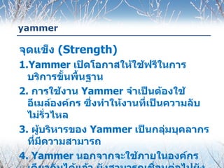 yammer

จุดแข็ง (Strength)
1.Yammer เปิดโอกาสให้ใช้ฟรีในการ
  บริการขั้นพื้นฐาน
2. การใช้งาน Yammer จำาเป็นต้องใช้
  อีเมล์องค์กร ซึ่งทำาให้งานที่เป็นความลับ
  ไม่รั่วไหล
3. ผู้บริหารของ Yammer เป็นกลุ่มบุคลากร
  ที่มความสามารถ
      ี
4. Yammer นอกจากจะใช้ภายในองค์กร
 