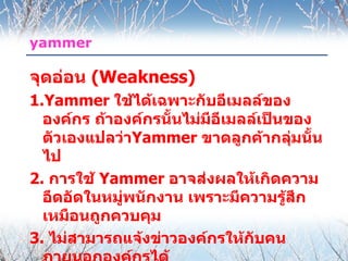 yammer

จุดอ่อน (Weakness)
1.Yammer ใช้ได้เฉพาะกับอีเมลล์ของ
  องค์กร ถ้าองค์กรนั้นไม่มีอีเมลล์เป็นของ
  ตัวเองแปลว่าYammer ขาดลูกค้ากลุ่มนั้น
  ไป
2. การใช้ Yammer อาจส่งผลให้เกิดความ
  อึดอัดในหมู่พนักงาน เพราะมีความรูสึก้
  เหมือนถูกควบคุม
3. ไม่สามารถแจ้งข่าวองค์กรให้กับคน
 