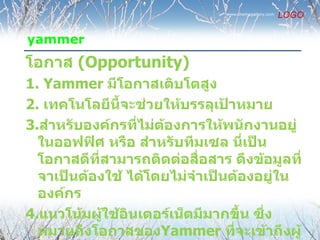 www.themegallery.com
                                                       LOGO

yammer
โอกาส (Opportunity)
1. Yammer มีโอกาสเติบโตสูง
2. เทคโนโลยีนี้จะช่วยให้บรรลุเป้าหมาย
3.สำาหรับองค์กรทีไม่ต้องการให้พนักงานอยู่
                  ่
  ในออฟฟิศ หรือ สำาหรับทีมเซล นี่เป็น
  โอกาสดีที่สามารถติดต่อสื่อสาร ดึงข้อมูลที่
  จาเป็นต้องใช้ ได้โดยไม่จำาเป็นต้องอยู่ใน
  องค์กร
4.แนวโน้มผู้ใช้อินเตอร์เน็ตมีมากขึ้น ซึ่ง
  หมายถึงโอกาสของYammer ที่จะเข้าถึงผู้
 