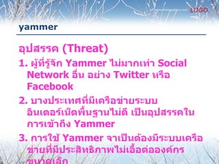 www.themegallery.com
                                                    LOGO

yammer

อุปสรรค (Threat)
1. ผู้ที่รู้จัก Yammer ไม่มากเท่า Social
  Network อืน อย่าง Twitter หรือ
                  ่
  Facebook
2. บางประเทศทีมีเครือข่ายระบบ
                    ่
  อินเตอร์เน็ตพื้นฐานไม่ดี เป็นอุปสรรคใน
  การเข้าถึง Yammer
3. การใช้ Yammer จาเป็นต้องมีระบบเครือ
  ข่ายที่มีประสิทธิภาพไม่เอื้อต่อองค์กร
 