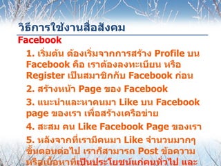 วิธีการใช้งานสื่อสังคม
Facebook
  1. เริ่มต้น ต้องเริ่มจากการสร้าง Profile บน
  Facebook คือ เราต้องลงทะเบียน หรือ
  Register เป็นสมาชิกกับ Facebook ก่อน
  2. สร้างหน้า Page ของ Facebook
  3. แนะนำาและหาคนมา Like บน Facebook
  page ของเรา เพื่อสร้างเครือข่าย
  4. สะสม คน Like Facebook Page ของเรา
  5. หลังจากที่เรามีคนมา Like จำานวนมากๆ
  ขั้นตอนต่อไป เราก็สามารถ Post ข้อความ
  หรือเนื้อหาที่เป็นประโยชน์แก่คนทั่วไป และ
 