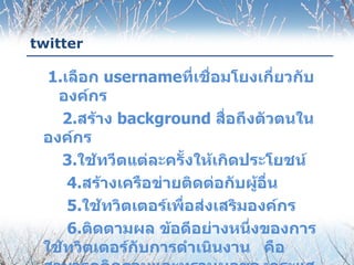 twitter

  1.เลือก usernameที่เชื่อมโยงเกี่ยวกับ
   องค์กร
    2.สร้าง background สื่อถึงตัวตนใน
 องค์กร
    3.ใช้ทวีตแต่ละครั้งให้เกิดประโยชน์
     4.สร้างเครือข่ายติดต่อกับผู้อื่น
     5.ใช้ทวิตเตอร์เพื่อส่งเสริมองค์กร
     6.ติดตามผล ข้อดีอย่างหนึ่งของการ
 ใช้ทวิตเตอร์กับการดำาเนินงาน คือ
 