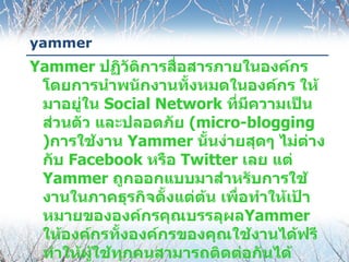 yammer
Yammer ปฏิวัติการสื่อสารภายในองค์กร
 โดยการนำาพนักงานทั้งหมดในองค์กร ให้
 มาอยู่ใน Social Network ทีมีความเป็น
                            ่
 ส่วนตัว และปลอดภัย (micro-blogging
 )การใช้งาน Yammer นั้นง่ายสุดๆ ไม่ต่าง
 กับ Facebook หรือ Twitter เลย แต่
 Yammer ถูกออกแบบมาสำาหรับการใช้
 งานในภาคธุรกิจตั้งแต่ต้น เพื่อทำาให้เป้า
 หมายขององค์กรคุณบรรลุผลYammer
 ให้องค์กรทังองค์กรของคุณใช้งานได้ฟรี
              ้
 ทำาให้ผู้ใช้ทุกคนสามารถติดต่อกันได้
 