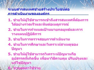 ระบบสารสȨทศช่วยสร้างประโยชน์ตอ
                              ่
การดำาเนินงานขององค์กร
1. ช่วยให้ผู้ใช้สามารถเข้าถึงสารสนเทศที่ตองการ
                                           ้
  ได้อย่างรวดเร็วและทันต่อเหตุการณ์
2. ช่วยในการกำาหนดเป้าหมายกลยุทธ์และการ
  วางแผนปฏิบัตการิ
3. ช่วยในการตรวจสอบการดำาเนินงาน
4. ช่วยในการศึกษาและวิเคราะห์สาเหตุของ
  ปัญหา
5. ช่วยให้ผู้ใช้สามารถวิเคราะห์ปัญหาหรือ
  อุปสรรคที่เกิดขึ้น เพื่อหาวิธควบคุม ปรับปรุงและ
                               ี
  แก้ไขปัญหา
6. ช่วยลดค่าใช้จ่าย
 