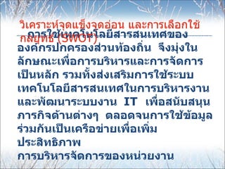 วิเคราะห์จุดแข็งจุดอ่อน และการเลือกใช้
 กลยุทธ์ (SWOT) สารสนเทศของ
    การใช้เทคโนโลยี
องค์กรปกครองส่วนท้องถิ่น จึงมุ่งใน
ลักษณะเพื่อการบริหารและการจัดการ
เป็นหลัก รวมทั้งส่งเสริมการใช้ระบบ
เทคโนโลยีสารสนเทศในการบริหารงาน
และพัฒนาระบบงาน IT เพื่อสนับสนุน
ภารกิจด้านต่างๆ ตลอดจนการใช้ข้อมูล
ร่วมกันเป็นเครือข่ายเพื่อเพิ่ม
ประสิทธิภาพ
การบริหารจัดการของหน่วยงาน
 