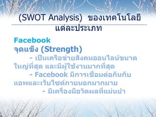 (SWOT Analysis) ของเทคโนโลยี
        แต่ละประเภท
Facebook
จุดแข็ง (Strength)
    - เป็นเครือข่ายสังคมออนไลน์ขนาด
ใหญ่ที่สุด และมีผู้ใช้งานมากที่สุด
    - Facebook มีการเชื่อมต่อกันกับ
แอพและเว็บไซต์ภายนอกมากมาย
          - มีเครื่องมือวัดผลที่แม่นยำา
 