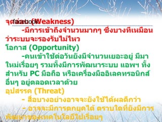 จุดอ่อน (Weakness)
    facebook
       -มีการเข้าถึงจำานวนมากๆ ซึ่งบางทีเหมือน
ว่าระบบจะรองรับไม่ไหว
โอกาส (Opportunity)
       -คนเข้าใช้ต่อวันยังมีจำานวนเยอะอยู่ มีมา
ใหม่เรื่อยๆ รวมทั้งมีการพัฒนาระบบ แอพฯ ทั้ง
สำาหรับ PC มือถือ หรือเครื่องมืออิเลคทรอนิกส์
อื่นๆ อยู่ตลอดเวลาด้วย
อุปสรรค (Threat)
       - สื่อบางอย่างอาจจะยังใช้ได้ผลดีกว่า
       - อาจจะมีการตกยุคได้ ตราบใดที่ยังมีการ
พัฒนาของเทคโนโลยีไปเรื่อยๆ
 