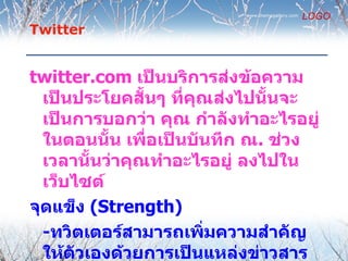 www.themegallery.com
                                                  LOGO
Twitter


twitter.com เป็นบริการส่งข้อความ
  เป็นประโยคสันๆ ที่คณส่งไปนั้นจะ
               ้      ุ
  เป็นการบอกว่า คุณ กำาลังทำาอะไรอยู่
  ในตอนนั้น เพื่อเป็นบันทึก ณ. ช่วง
  เวลานันว่าคุณทำาอะไรอยู่ ลงไปใน
         ้
  เว็บไซต์
จุดแข็ง (Strength)
  -ทวิตเตอร์สามารถเพิ่มความสำาคัญ
  ให้ตวเองด้วยการเป็นแหล่งข่าวสาร
       ั
 