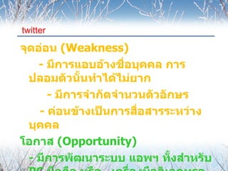 twitter

จุดอ่อน (Weakness)
    - มีการแอบอ้างชือบุคคล การ
                      ่
  ปลอมตัวนันทำาได้ไม่ยาก
             ้
      - มีการจำากัดจำานวนตัวอักษร
    - ค่อนข้างเป็นการสื่อสารระหว่าง
  บุคคล
โอกาส (Opportunity)
  - มีการพัฒนาระบบ แอพฯ ทั้งสำาหรับ
 