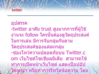 twitter


อุปสรรค
-twitter อาศัย trust สูงมากการที่ผู้ใช้
งานจะ follow ใครนั้นต้องดูวตถุประสงค์
                           ั
ในการเล่น มีการจับกลุ่มกันตาม
วัตถุประสงค์ของแต่ละกลุ่ม
-ช่องโหว่ความปลอดภัยบน Twitter.c
om เว็บไซต์โซเชียลมีเดีย สามารถใช้
ทำาการเปิดหน้าเว็บไซต์ แสดงป็อปอัป
โฆษณา หรือทำาการรีทวีตข้อความ โดย
 