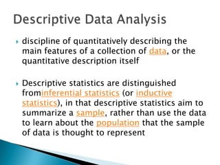



discipline of quantitatively describing the
main features of a collection of data, or the
quantitative description itself
Descriptive statistics are distinguished
frominferential statistics (or inductive
statistics), in that descriptive statistics aim to
summarize a sample, rather than use the data
to learn about the population that the sample
of data is thought to represent

 
